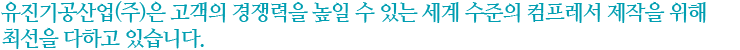 유진기공산업(주)은 고객의 경쟁력을 높일 수 있는 세계 수준의 컴프레서 제작을 위해 최선을 다하고 있습니다.